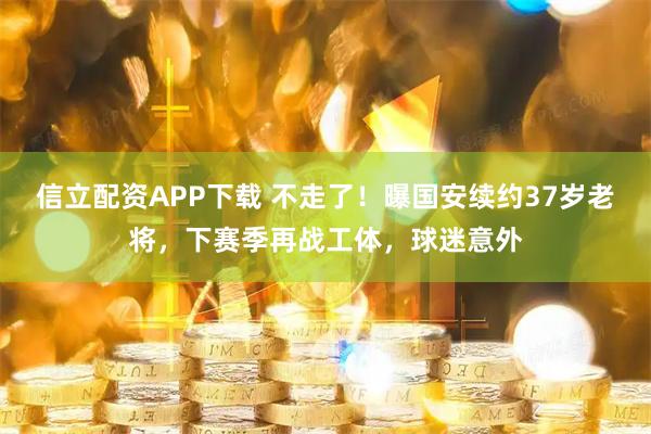 信立配资APP下载 不走了！曝国安续约37岁老将，下赛季再战工体，球迷意外