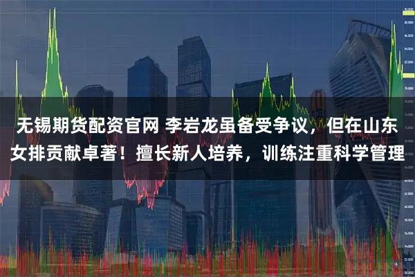 无锡期货配资官网 李岩龙虽备受争议，但在山东女排贡献卓著！擅长新人培养，训练注重科学管理