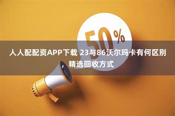 人人配配资APP下载 23与86沃尔玛卡有何区别，精选回收方式