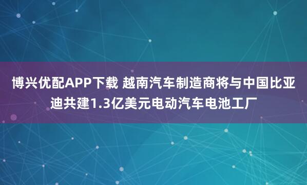 博兴优配APP下载 越南汽车制造商将与中国比亚迪共建1.3亿美元电动汽车电池工厂