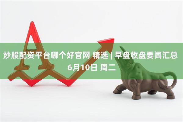 炒股配资平台哪个好官网 精选 | 早盘收盘要闻汇总 6月10日 周二