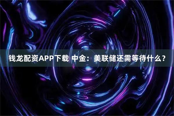 钱龙配资APP下载 中金：美联储还需等待什么？