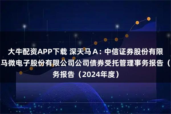 大牛配资APP下载 深天马Ａ: 中信证券股份有限公司关于天马微电子股份有限公司公司债券受托管理事务报告（2024年度）