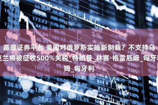 嘉理证券平台 美国对俄罗斯实施新制裁？不支持乌克兰将被征收500%关税_特朗普_林赛·格雷厄姆_匈牙利