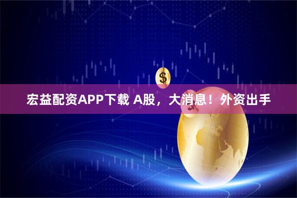 宏益配资APP下载 A股，大消息！外资出手