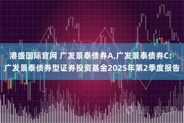 港盛国际官网 广发景泰债券A,广发景泰债券C: 广发景泰债券型证券投资基金2025年第2季度报告