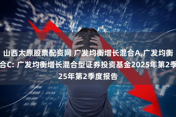 山西太原股票配资网 广发均衡增长混合A,广发均衡增长混合C: 广发均衡增长混合型证券投资基金2025年第2季度报告
