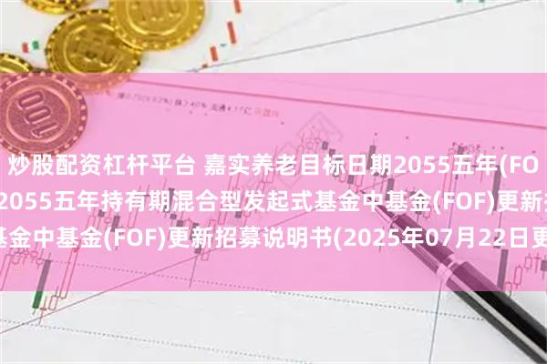 炒股配资杠杆平台 嘉实养老目标日期2055五年(FOF): 嘉实养老目标日期2055五年持有期混合型发起式基金中基金(FOF)更新招募说明书(2025年07月22日更新)