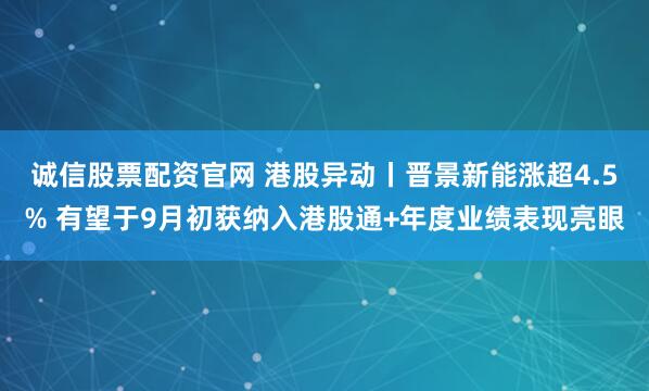 诚信股票配资官网 港股异动丨晋景新能涨超4.5% 有望于9月初获纳入港股通+年度业绩表现亮眼