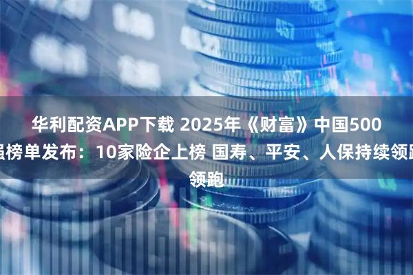 华利配资APP下载 2025年《财富》中国500强榜单发布：10家险企上榜 国寿、平安、人保持续领跑