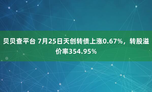 贝贝查平台 7月25日天创转债上涨0.67%，转股溢价率354.95%
