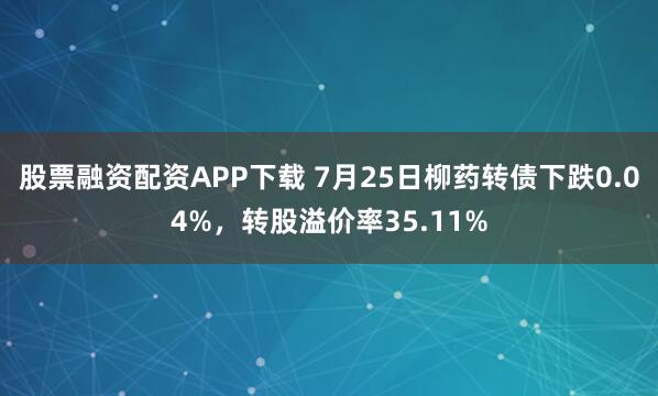 股票融资配资APP下载 7月25日柳药转债下跌0.04%，转股溢价率35.11%