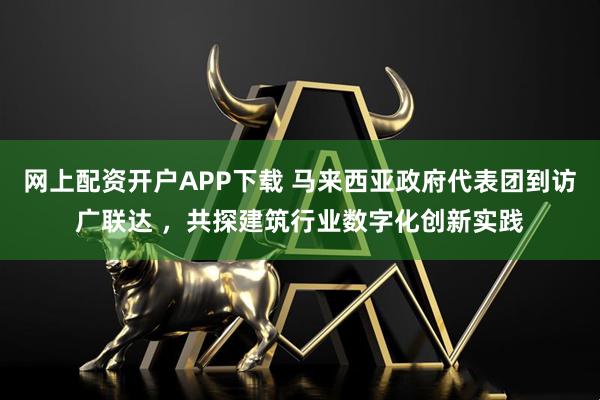 网上配资开户APP下载 马来西亚政府代表团到访广联达 ，共探建筑行业数字化创新实践