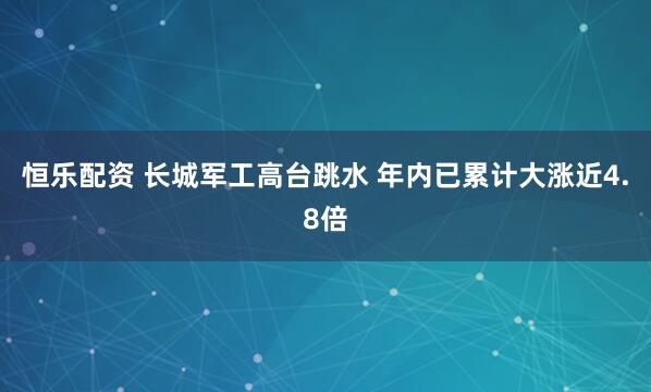 恒乐配资 长城军工高台跳水 年内已累计大涨近4.8倍