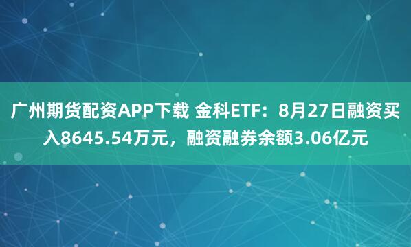 广州期货配资APP下载 金科ETF：8月27日融资买入8645.54万元，融资融券余额3.06亿元