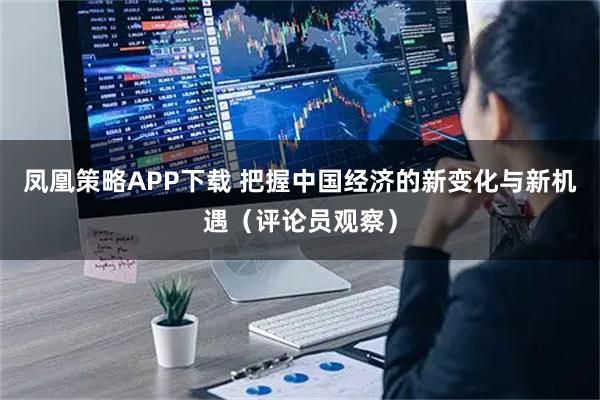 凤凰策略APP下载 把握中国经济的新变化与新机遇（评论员观察）