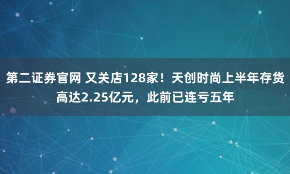 第二证券官网 又关店128家！天创时尚上半年存货高达2.25亿元，此前已连亏五年