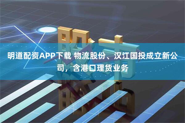 明道配资APP下载 物流股份、汉江国投成立新公司，含港口理货业务