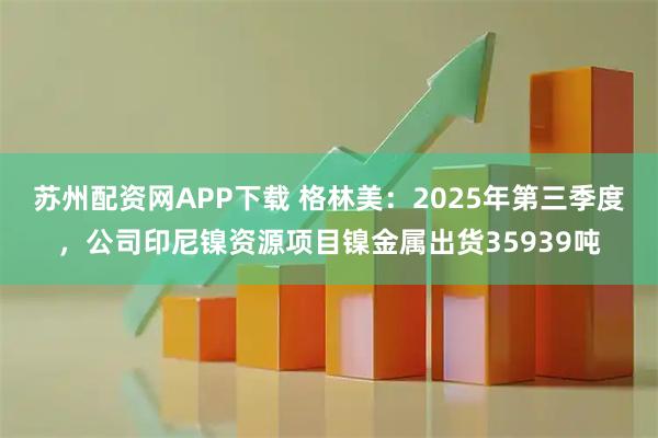 苏州配资网APP下载 格林美：2025年第三季度，公司印尼镍资源项目镍金属出货35939吨