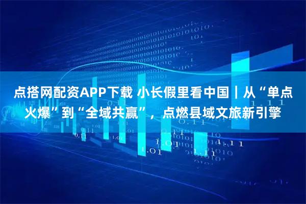 点搭网配资APP下载 小长假里看中国｜从“单点火爆”到“全域共赢”，点燃县域文旅新引擎