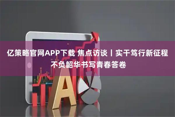 亿策略官网APP下载 焦点访谈丨实干笃行新征程 不负韶华书写青春答卷