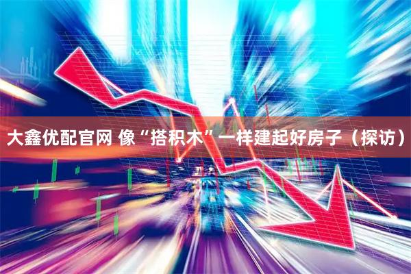 大鑫优配官网 像“搭积木”一样建起好房子（探访）
